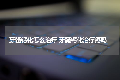 牙髓钙化怎么治疗 牙髓钙化治疗疼吗