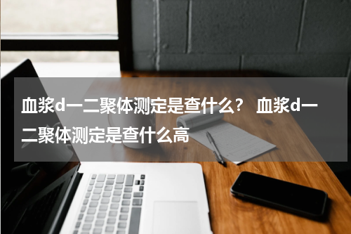 血浆d一二聚体测定是查什么？ 血浆d一二聚体测定是查什么高