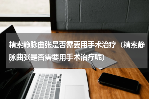 精索静脉曲张是否需要用手术治疗（精索静脉曲张是否需要用手术治疗呢）
