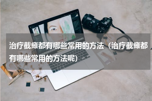 治疗截瘫都有哪些常用的方法（治疗截瘫都有哪些常用的方法呢）