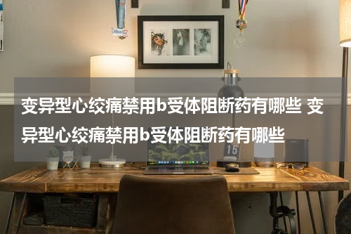 变异型心绞痛禁用b受体阻断药有哪些 变异型心绞痛禁用b受体阻断药有哪些