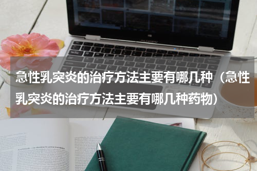 急性乳突炎的治疗方法主要有哪几种（急性乳突炎的治疗方法主要有哪几种药物）