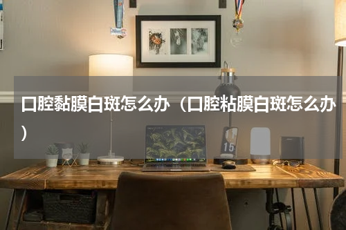 口腔黏膜白斑怎么办（口腔粘膜白斑怎么办）