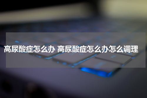 高尿酸症怎么办 高尿酸症怎么办怎么调理