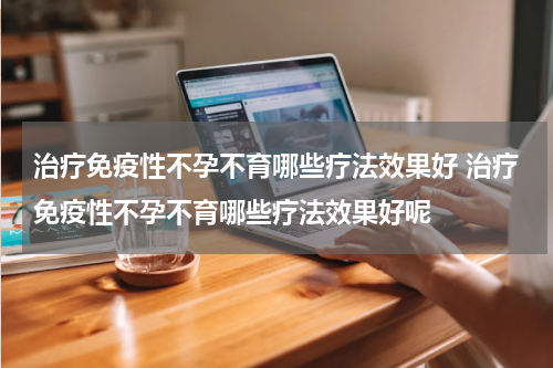 治疗免疫性不孕不育哪些疗法效果好 治疗免疫性不孕不育哪些疗法效果好呢