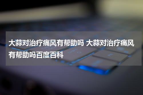 大蒜对治疗痛风有帮助吗 大蒜对治疗痛风有帮助吗百度百科