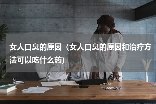 女人口臭的原因（女人口臭的原因和治疗方法可以吃什么药）