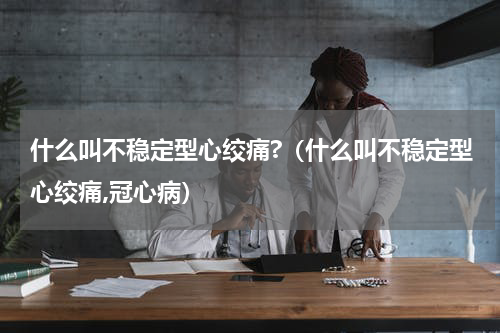 什么叫不稳定型心绞痛?（什么叫不稳定型心绞痛,冠心病）