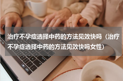治疗不孕症选择中药的方法见效快吗（治疗不孕症选择中药的方法见效快吗女性）