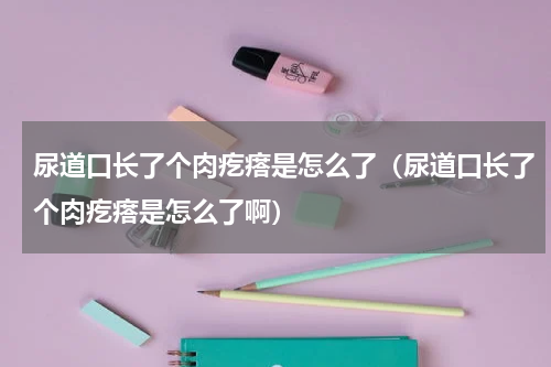 尿道口长了个肉疙瘩是怎么了（尿道口长了个肉疙瘩是怎么了啊）