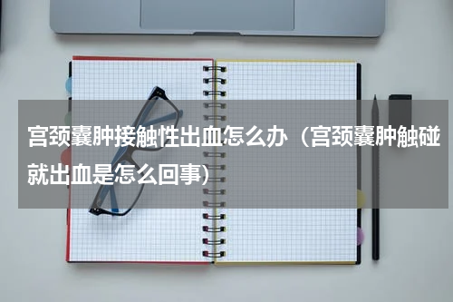 宫颈囊肿接触性出血怎么办（宫颈囊肿触碰就出血是怎么回事）
