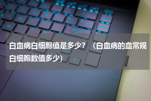 白血病白细胞值是多少？（白血病的血常规白细胞数值多少）