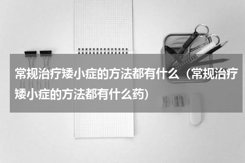 常规治疗矮小症的方法都有什么（常规治疗矮小症的方法都有什么药）