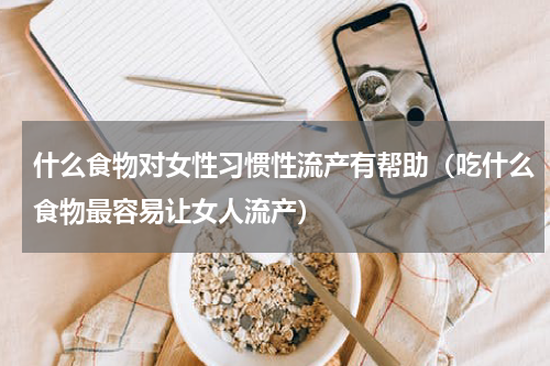 什么食物对女性习惯性流产有帮助（吃什么食物最容易让女人流产）
