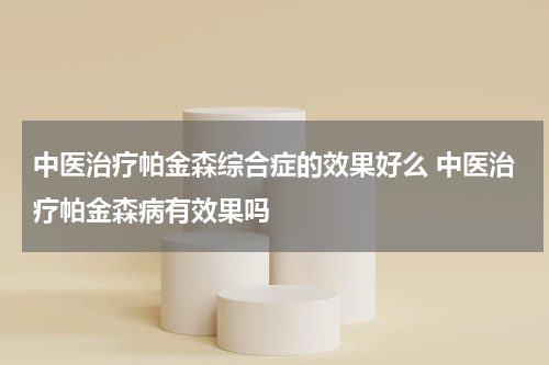 中医治疗帕金森综合症的效果好么 中医治疗帕金森病有效果吗