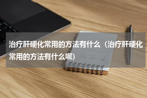 治疗肝硬化常用的方法有什么（治疗肝硬化常用的方法有什么呢）