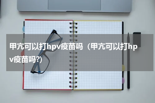 甲亢可以打hpv疫苗吗（甲亢可以打hpv疫苗吗?）