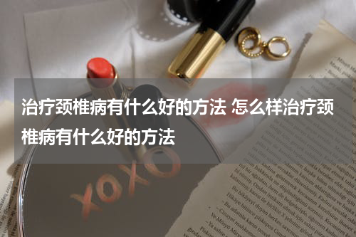 治疗颈椎病有什么好的方法 怎么样治疗颈椎病有什么好的方法
