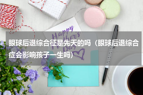 眼球后退综合征是先天的吗（眼球后退综合症会影响孩子一生吗）