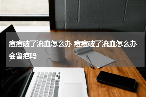 痘痘破了流血怎么办 痘痘破了流血怎么办会留疤吗