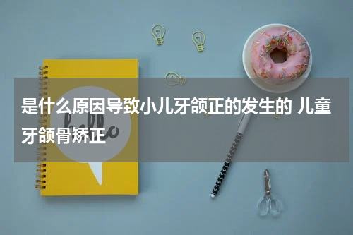 是什么原因导致小儿牙颌正的发生的 儿童牙颌骨矫正