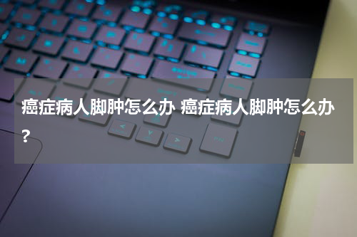 癌症病人脚肿怎么办 癌症病人脚肿怎么办?