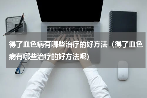 得了血色病有哪些治疗的好方法（得了血色病有哪些治疗的好方法呢）