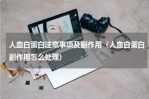 人血白蛋白注意事项及副作用（人血白蛋白副作用怎么处理）