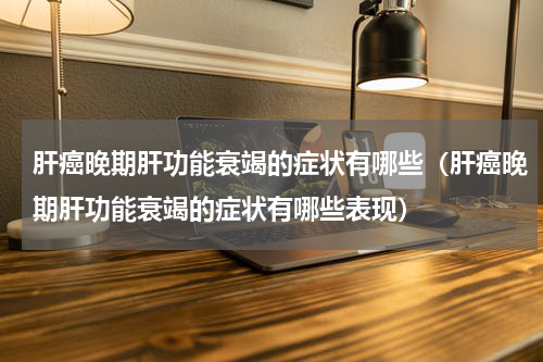 肝癌晚期肝功能衰竭的症状有哪些（肝癌晚期肝功能衰竭的症状有哪些表现）