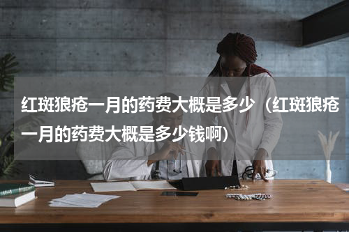 红斑狼疮一月的药费大概是多少（红斑狼疮一月的药费大概是多少钱啊）