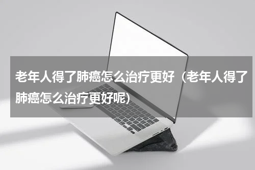 老年人得了肺癌怎么治疗更好（老年人得了肺癌怎么治疗更好呢）