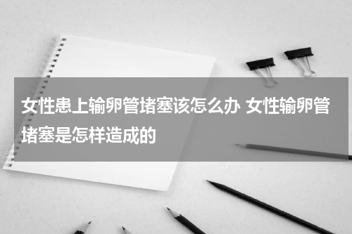女性患上输卵管堵塞该怎么办 女性输卵管堵塞是怎样造成的