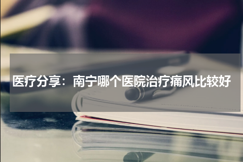医疗分享：南宁哪个医院治疗痛风比较好