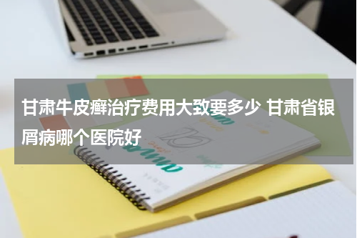 甘肃牛皮癣治疗费用大致要多少 甘肃省银屑病哪个医院好