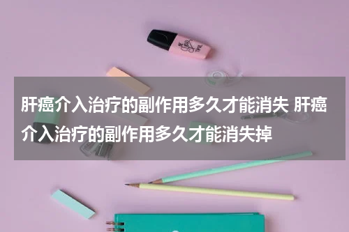 肝癌介入治疗的副作用多久才能消失 肝癌介入治疗的副作用多久才能消失掉