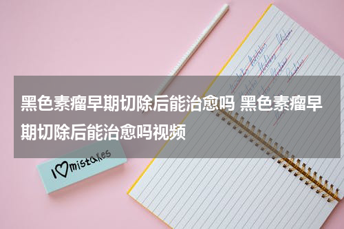 黑色素瘤早期切除后能治愈吗 黑色素瘤早期切除后能治愈吗视频