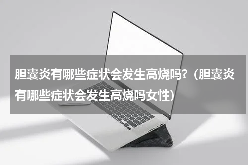 胆囊炎有哪些症状会发生高烧吗?（胆囊炎有哪些症状会发生高烧吗女性）