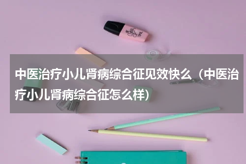 中医治疗小儿肾病综合征见效快么（中医治疗小儿肾病综合征怎么样）