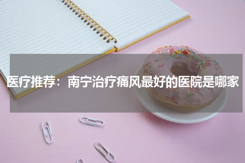 医疗推荐：南宁治疗痛风最好的医院是哪家