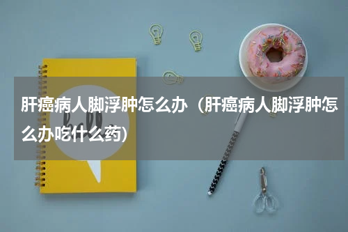 肝癌病人脚浮肿怎么办（肝癌病人脚浮肿怎么办吃什么药）