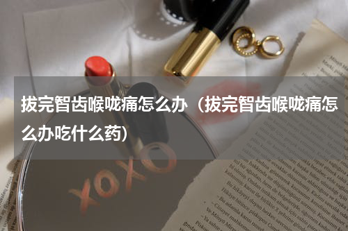 拔完智齿喉咙痛怎么办（拔完智齿喉咙痛怎么办吃什么药）