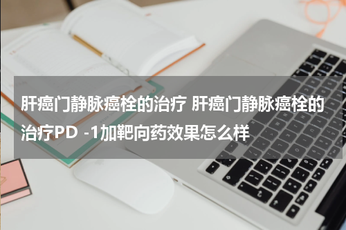 肝癌门静脉癌栓的治疗 肝癌门静脉癌栓的治疗PD -1加靶向药效果怎么样