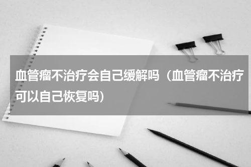 血管瘤不治疗会自己缓解吗（血管瘤不治疗可以自己恢复吗）