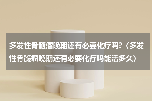 多发性骨髓瘤晚期还有必要化疗吗?（多发性骨髓瘤晚期还有必要化疗吗能活多久）