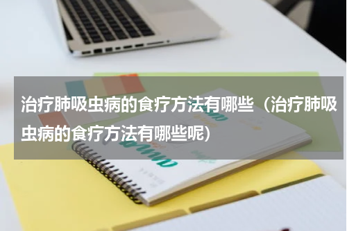 治疗肺吸虫病的食疗方法有哪些（治疗肺吸虫病的食疗方法有哪些呢）