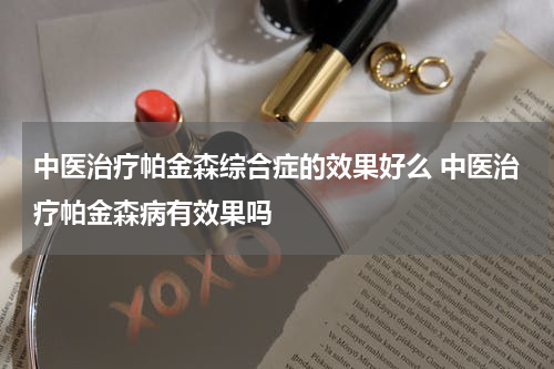 中医治疗帕金森综合症的效果好么 中医治疗帕金森病有效果吗