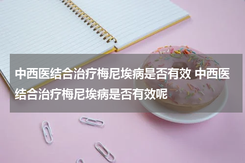 中西医结合治疗梅尼埃病是否有效 中西医结合治疗梅尼埃病是否有效呢