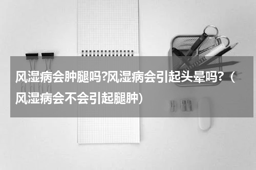 风湿病会肿腿吗?风湿病会引起头晕吗?（风湿病会不会引起腿肿）