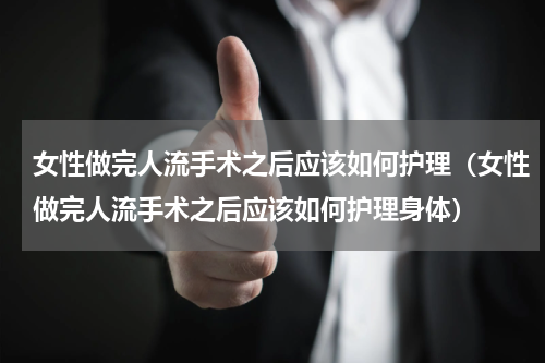 女性做完人流手术之后应该如何护理（女性做完人流手术之后应该如何护理身体）