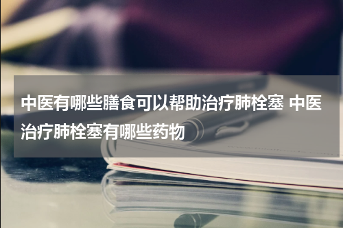 中医有哪些膳食可以帮助治疗肺栓塞 中医治疗肺栓塞有哪些药物